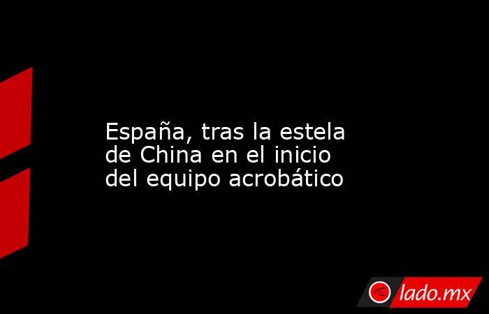                                                                                                                         España, tras la estela de China en el inicio del equipo acrobático                                                                     . Noticias en tiempo real