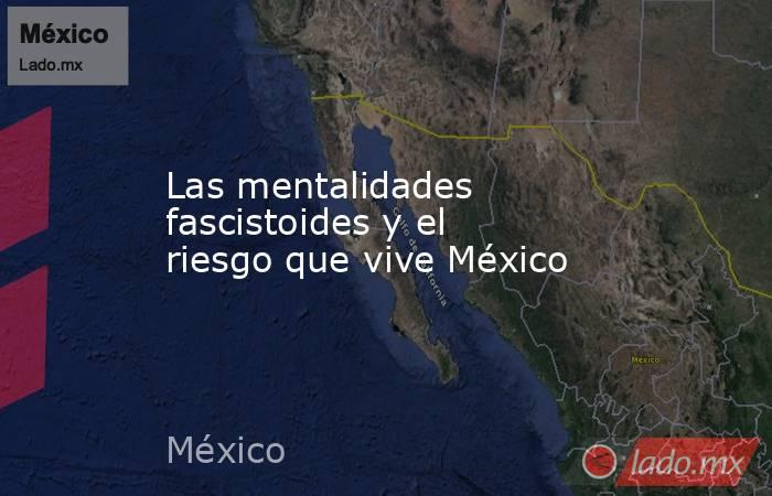 Las mentalidades fascistoides y el riesgo que vive México . Noticias en tiempo real