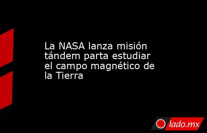 La NASA lanza misión tándem parta estudiar el campo magnético de la Tierra. Noticias en tiempo real