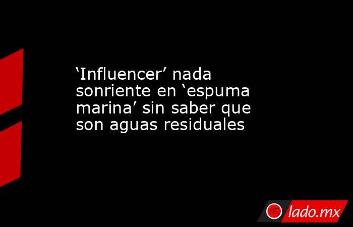 ‘Influencer’ nada sonriente en ‘espuma marina’ sin saber que son aguas residuales. Noticias en tiempo real