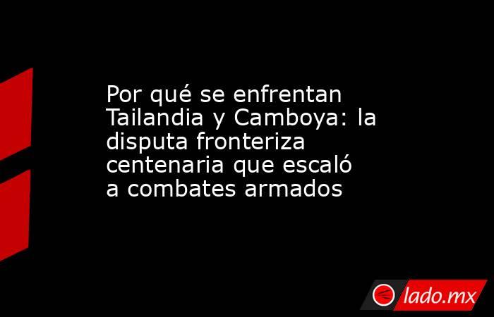 Por qué se enfrentan Tailandia y Camboya: la disputa fronteriza centenaria que escaló a combates armados. Noticias en tiempo real