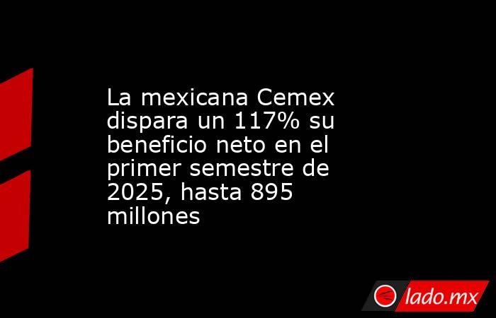 La mexicana Cemex dispara un 117% su beneficio neto en el primer semestre de 2025, hasta 895 millones. Noticias en tiempo real