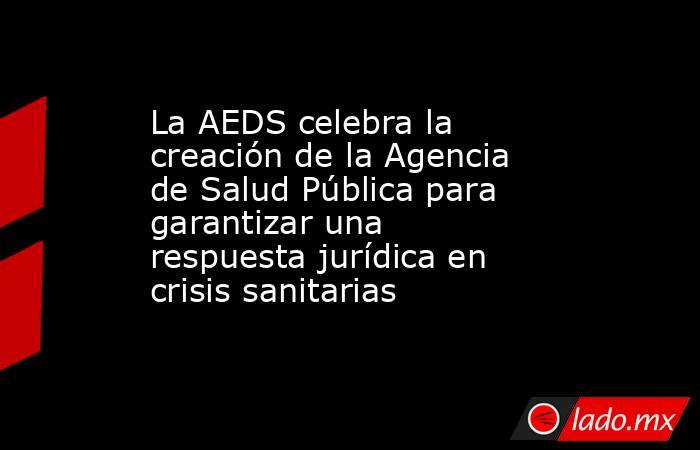 La AEDS celebra la creación de la Agencia de Salud Pública para garantizar una respuesta jurídica en crisis sanitarias. Noticias en tiempo real