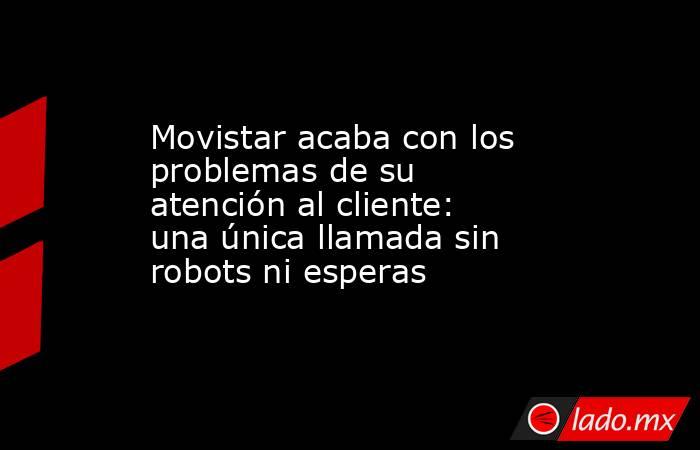 Movistar acaba con los problemas de su atención al cliente: una única llamada sin robots ni esperas. Noticias en tiempo real