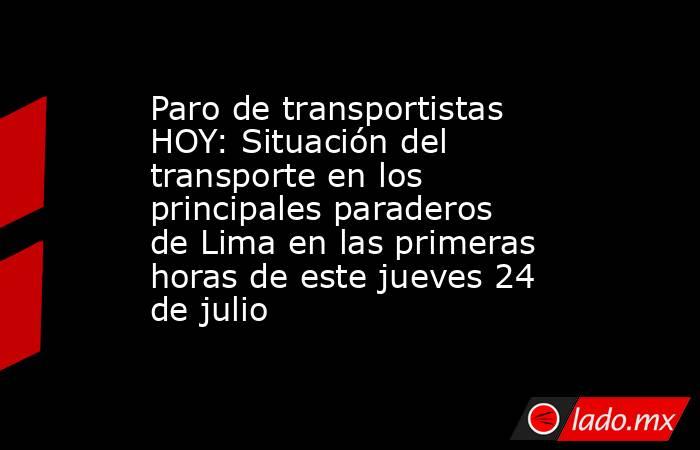 Paro de transportistas HOY: Situación del transporte en los principales paraderos de Lima en las primeras horas de este jueves 24 de julio. Noticias en tiempo real