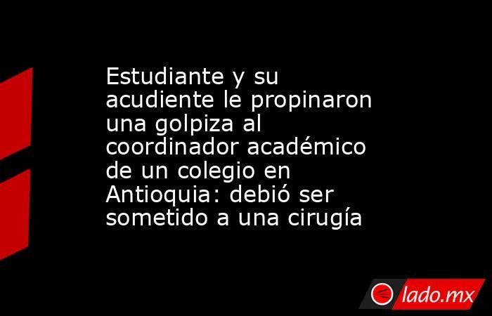 Estudiante y su acudiente le propinaron una golpiza al coordinador académico de un colegio en Antioquia: debió ser sometido a una cirugía. Noticias en tiempo real