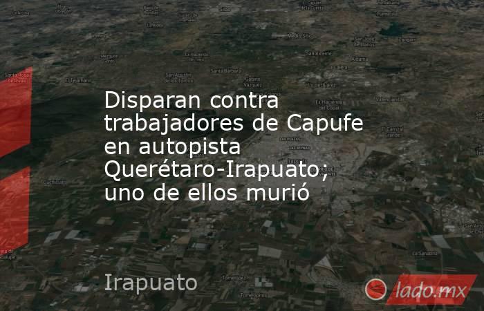 Disparan contra trabajadores de Capufe en autopista Querétaro-Irapuato; uno de ellos murió. Noticias en tiempo real