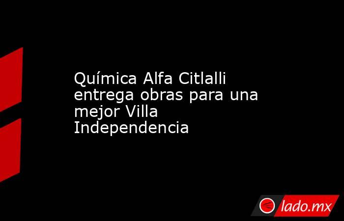 Química Alfa Citlalli entrega obras para una mejor Villa Independencia. Noticias en tiempo real