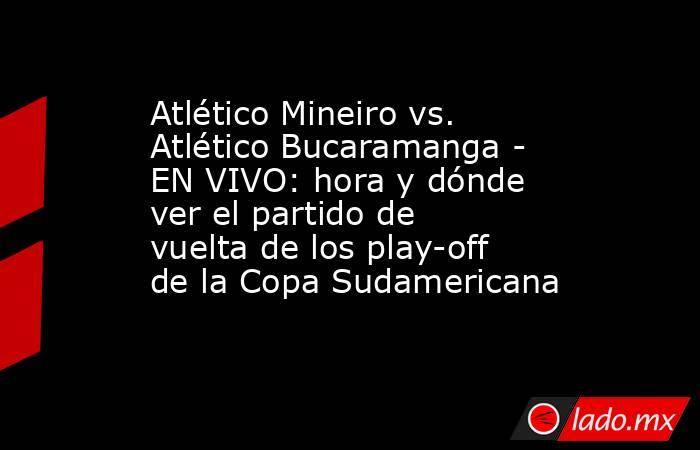 Atlético Mineiro vs. Atlético Bucaramanga - EN VIVO: hora y dónde ver el partido de vuelta de los play-off de la Copa Sudamericana. Noticias en tiempo real