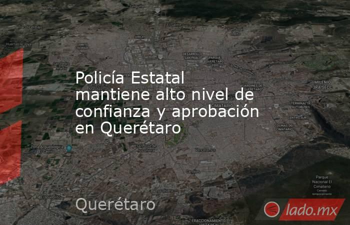 Policía Estatal mantiene alto nivel de confianza y aprobación en Querétaro. Noticias en tiempo real