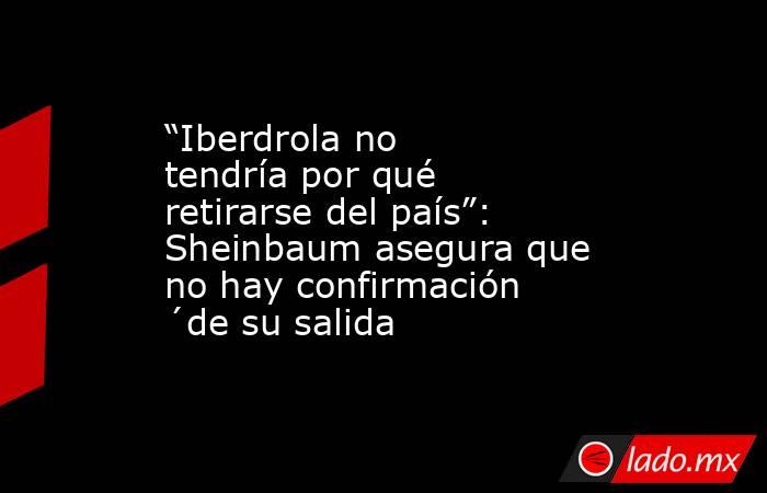“Iberdrola no tendría por qué retirarse del país”: Sheinbaum asegura que no hay confirmación ´de su salida. Noticias en tiempo real