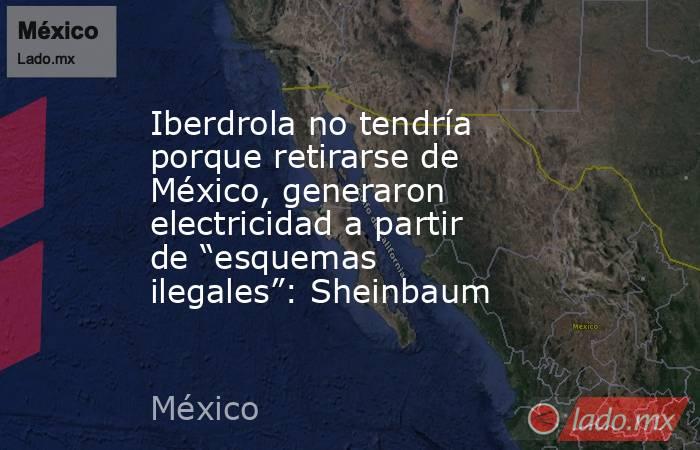 Iberdrola no tendría porque retirarse de México, generaron electricidad a partir de “esquemas ilegales”: Sheinbaum. Noticias en tiempo real