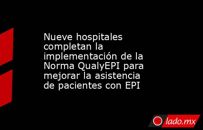 Nueve hospitales completan la implementación de la Norma QualyEPI para mejorar la asistencia de pacientes con EPI. Noticias en tiempo real