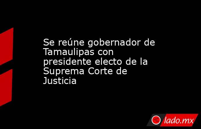 Se reúne gobernador de Tamaulipas con presidente electo de la Suprema Corte de Justicia. Noticias en tiempo real