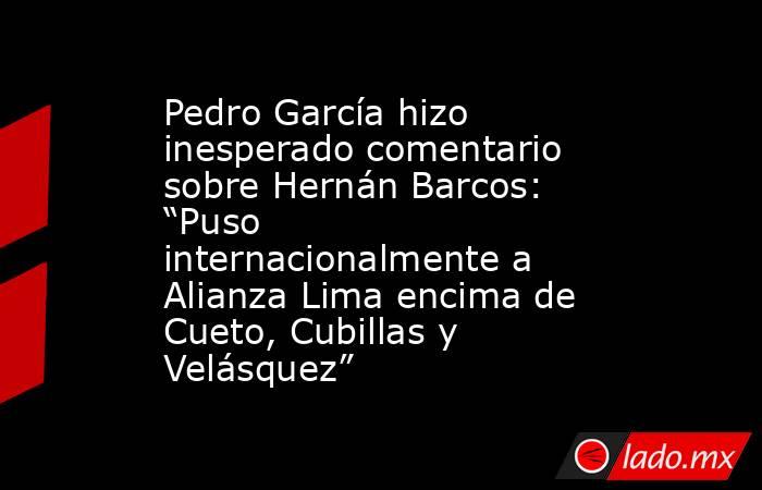 Pedro García hizo inesperado comentario sobre Hernán Barcos: “Puso internacionalmente a Alianza Lima encima de Cueto, Cubillas y Velásquez”. Noticias en tiempo real