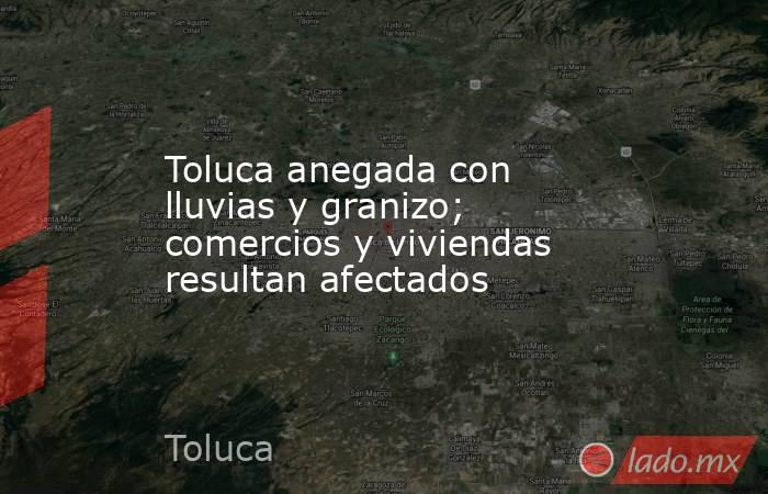 Toluca anegada con lluvias y granizo; comercios y viviendas resultan afectados. Noticias en tiempo real