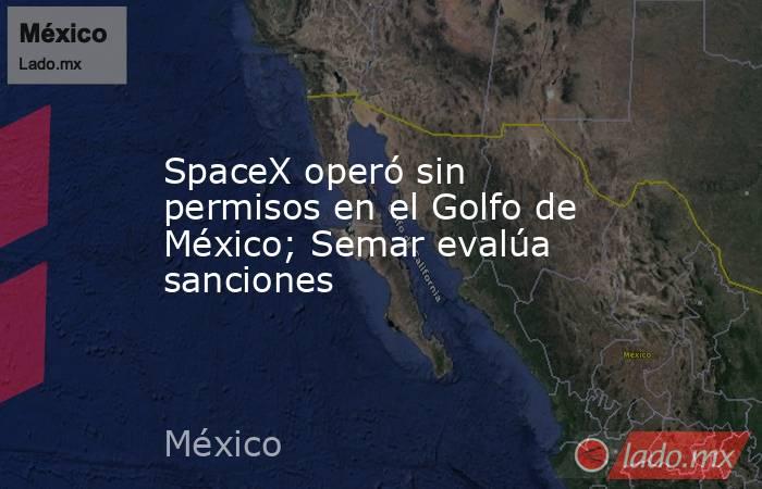 SpaceX operó sin permisos en el Golfo de México; Semar evalúa sanciones. Noticias en tiempo real