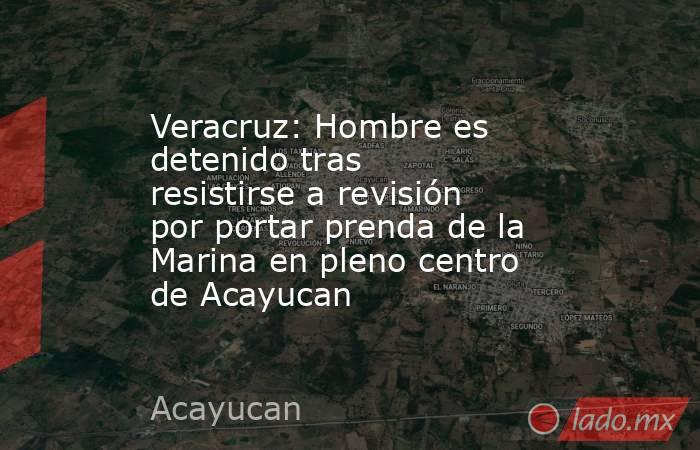 Veracruz: Hombre es detenido tras resistirse a revisión por portar prenda de la Marina en pleno centro de Acayucan. Noticias en tiempo real