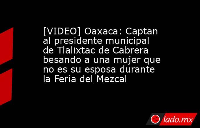 [VIDEO] Oaxaca: Captan al presidente municipal de Tlalixtac de Cabrera besando a una mujer que no es su esposa durante la Feria del Mezcal. Noticias en tiempo real