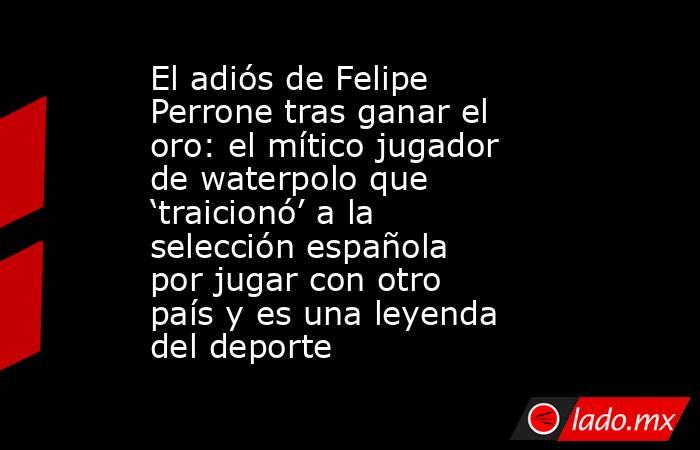 El adiós de Felipe Perrone tras ganar el oro: el mítico jugador de waterpolo que ‘traicionó’ a la selección española por jugar con otro país y es una leyenda del deporte. Noticias en tiempo real