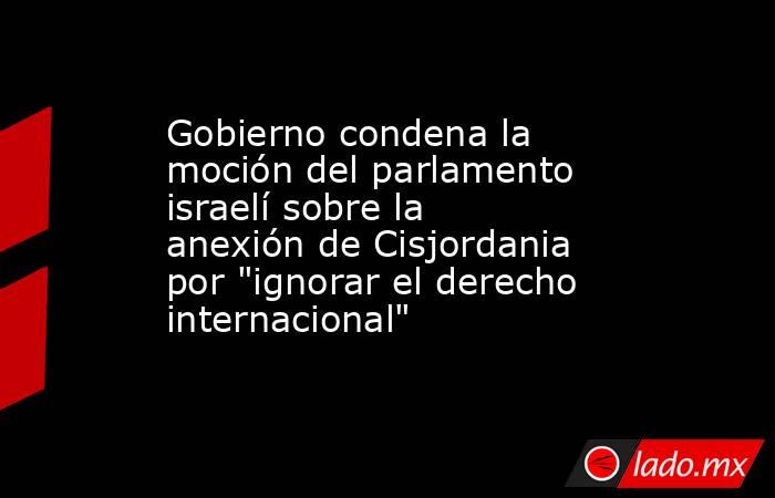 Gobierno condena la moción del parlamento israelí sobre la anexión de Cisjordania por 
