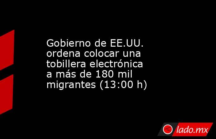 Gobierno de EE.UU. ordena colocar una tobillera electrónica a más de 180 mil migrantes (13:00 h). Noticias en tiempo real