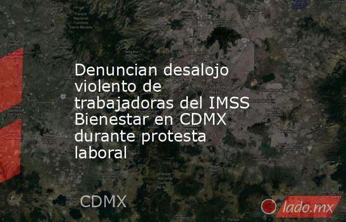 Denuncian desalojo violento de trabajadoras del IMSS Bienestar en CDMX durante protesta laboral. Noticias en tiempo real