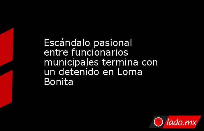 Escándalo pasional entre funcionarios municipales termina con un detenido en Loma Bonita. Noticias en tiempo real