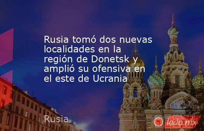 Rusia tomó dos nuevas localidades en la región de Donetsk y amplió su ofensiva en el este de Ucrania. Noticias en tiempo real
