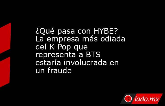 ¿Qué pasa con HYBE? La empresa más odiada del K-Pop que representa a BTS estaría involucrada en un fraude. Noticias en tiempo real
