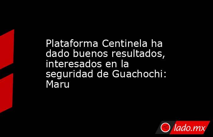 Plataforma Centinela ha dado buenos resultados, interesados en la seguridad de Guachochi: Maru. Noticias en tiempo real