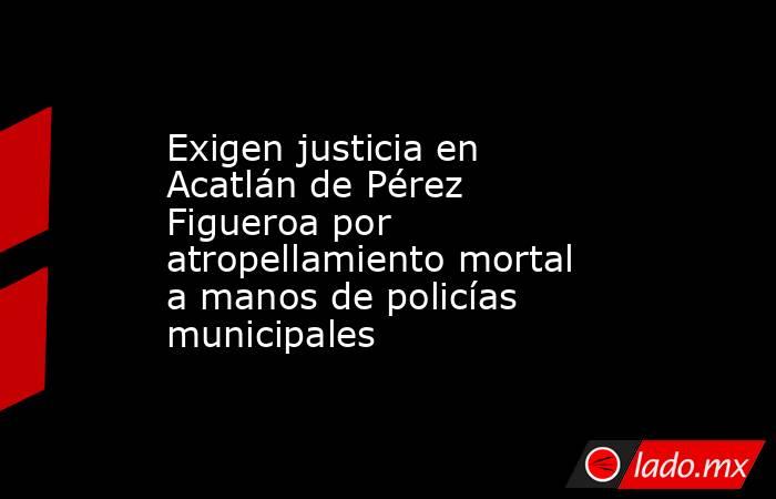 Exigen justicia en Acatlán de Pérez Figueroa por atropellamiento mortal a manos de policías municipales. Noticias en tiempo real
