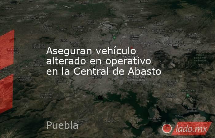 Aseguran vehículo alterado en operativo en la Central de Abasto. Noticias en tiempo real