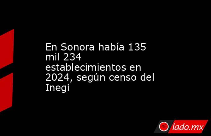 En Sonora había 135 mil 234 establecimientos en 2024, según censo del Inegi. Noticias en tiempo real