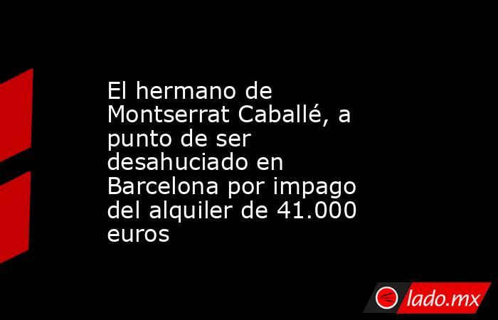 El hermano de Montserrat Caballé, a punto de ser desahuciado en Barcelona por impago del alquiler de 41.000 euros. Noticias en tiempo real