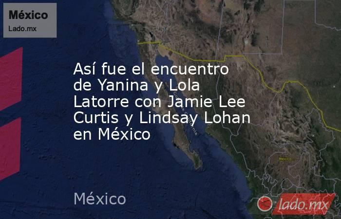 Así fue el encuentro de Yanina y Lola Latorre con Jamie Lee Curtis y Lindsay Lohan en México . Noticias en tiempo real