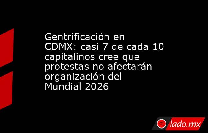 Gentrificación en CDMX: casi 7 de cada 10 capitalinos cree que protestas no afectarán organización del Mundial 2026. Noticias en tiempo real