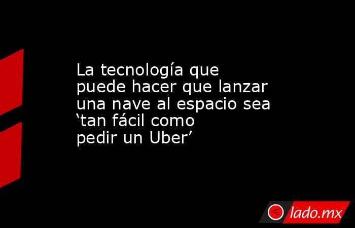 La tecnología que puede hacer que lanzar una nave al espacio sea ‘tan fácil como pedir un Uber’. Noticias en tiempo real