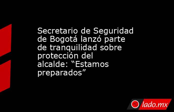 Secretario de Seguridad de Bogotá lanzó parte de tranquilidad sobre protección del alcalde: “Estamos preparados”. Noticias en tiempo real