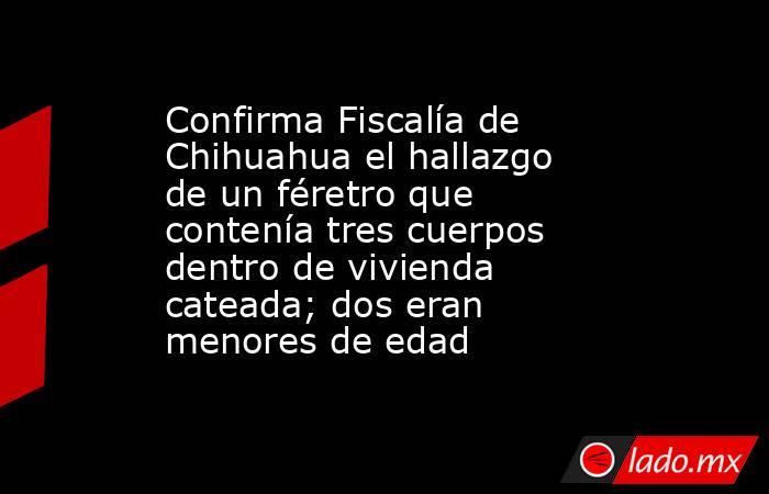 Confirma Fiscalía de Chihuahua el hallazgo de un féretro que contenía tres cuerpos dentro de vivienda cateada; dos eran menores de edad. Noticias en tiempo real