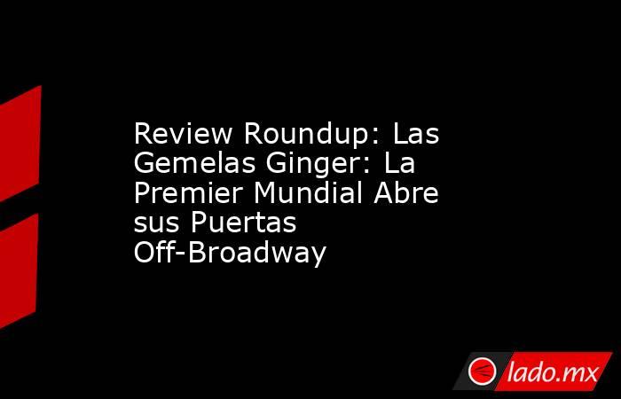 Review Roundup: Las Gemelas Ginger: La Premier Mundial Abre sus Puertas Off-Broadway. Noticias en tiempo real