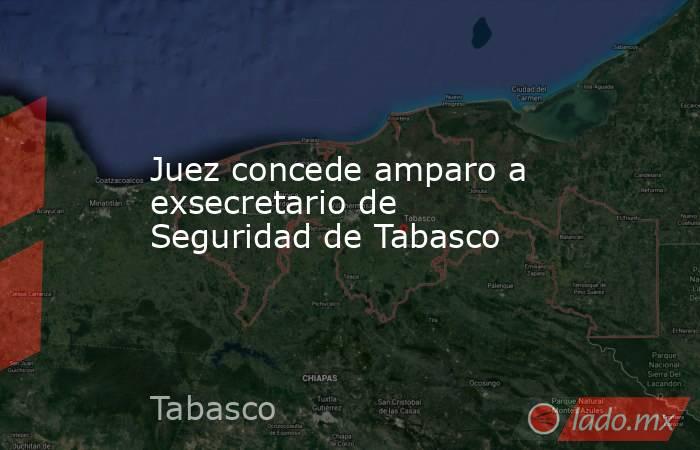 Juez concede amparo a exsecretario de Seguridad de Tabasco. Noticias en tiempo real