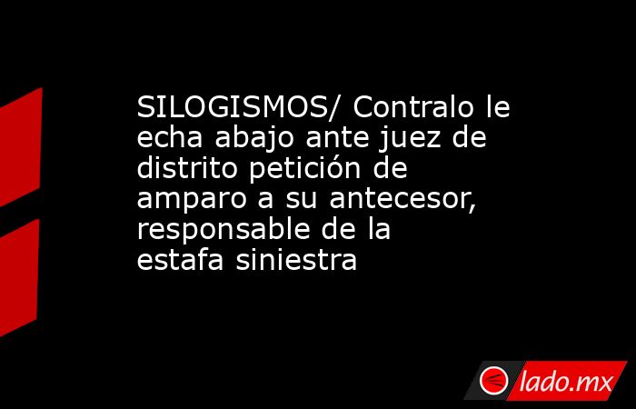 SILOGISMOS/ Contralo le echa abajo ante juez de distrito petición de amparo a su antecesor, responsable de la estafa siniestra. Noticias en tiempo real