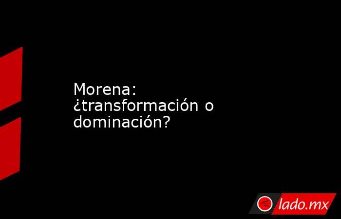 Morena: ¿transformación o dominación?. Noticias en tiempo real