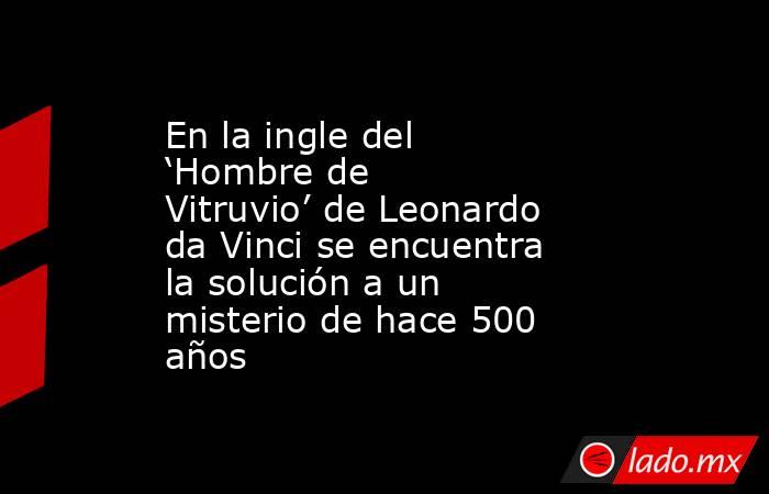 En la ingle del ‘Hombre de Vitruvio’ de Leonardo da Vinci se encuentra la solución a un misterio de hace 500 años . Noticias en tiempo real