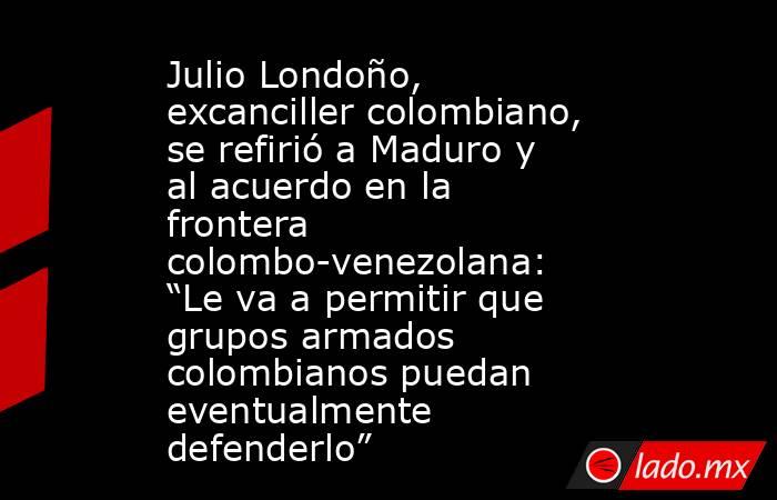 Julio Londoño, excanciller colombiano, se refirió a Maduro y al acuerdo en la frontera colombo-venezolana: “Le va a permitir que grupos armados colombianos puedan eventualmente defenderlo”. Noticias en tiempo real