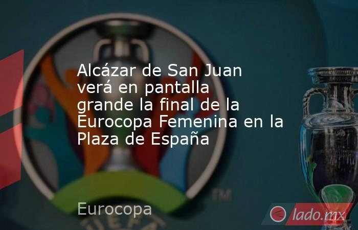 Alcázar de San Juan verá en pantalla grande la final de la Eurocopa Femenina en la Plaza de España. Noticias en tiempo real