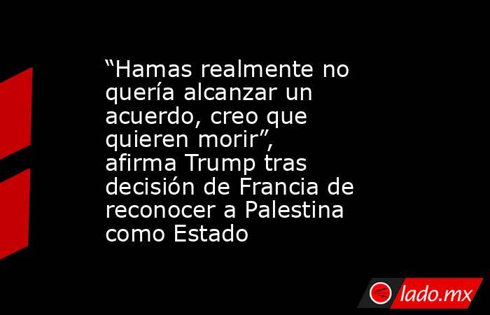 “Hamas realmente no quería alcanzar un acuerdo, creo que quieren morir”, afirma Trump tras decisión de Francia de reconocer a Palestina como Estado. Noticias en tiempo real