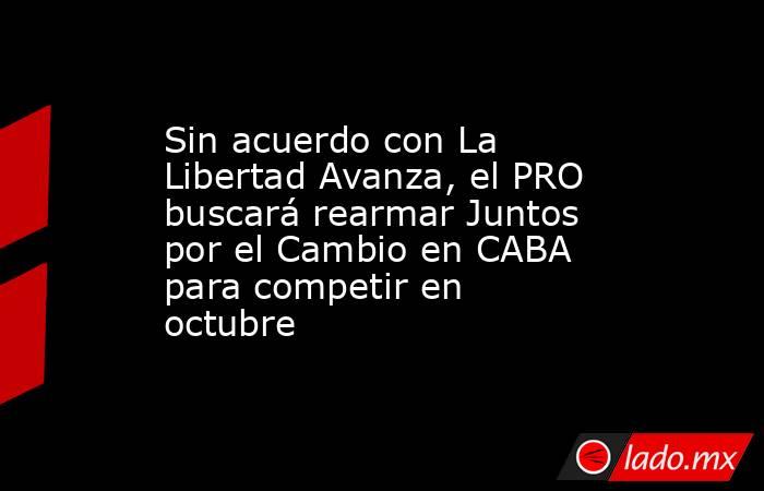 Sin acuerdo con La Libertad Avanza, el PRO buscará rearmar Juntos por el Cambio en CABA para competir en octubre. Noticias en tiempo real