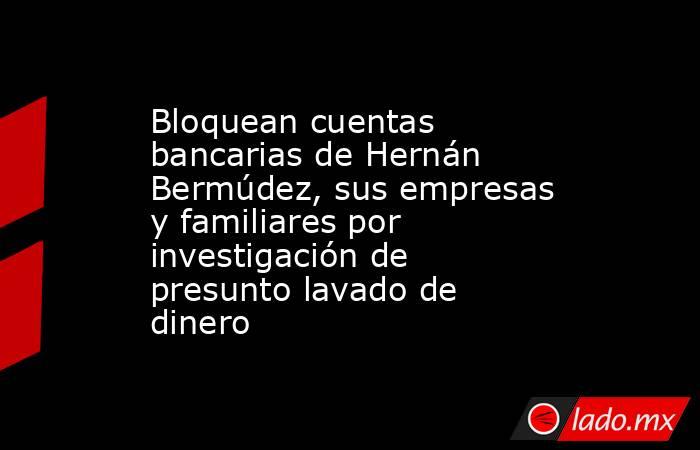 Bloquean cuentas bancarias de Hernán Bermúdez, sus empresas y familiares por investigación de presunto lavado de dinero. Noticias en tiempo real